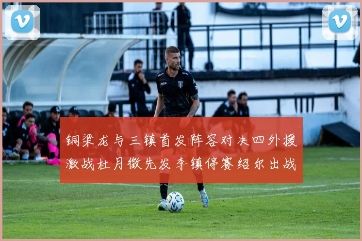 铜梁龙与三镇首发阵容对决四外援激战杜月徵先发李镇停赛绍尔出战