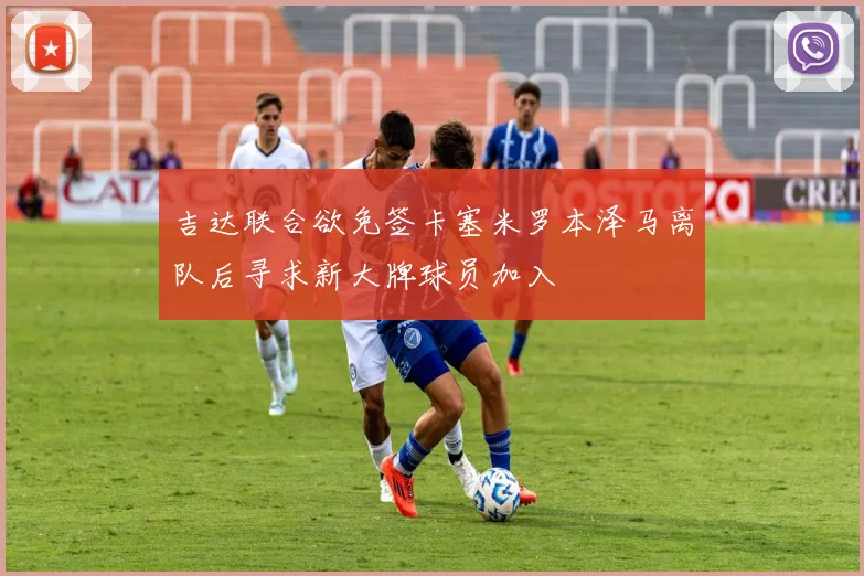 吉达联合欲免签卡塞米罗本泽马离队后寻求新大牌球员加入
