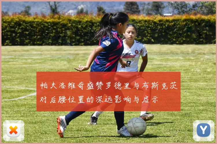 帕夫洛维奇盛赞罗德里与布斯克茨对后腰位置的深远影响与启示