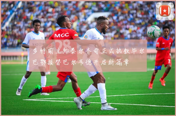 多特前主帅泰尔齐奇正式执教毕尔巴鄂接替巴尔韦德开启新篇章