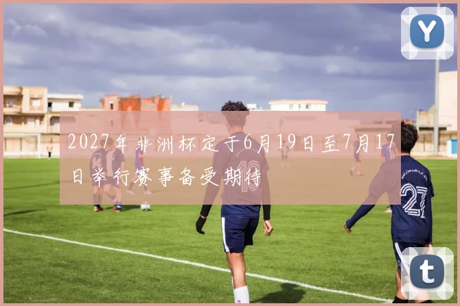 2027年非洲杯定于6月19日至7月17日举行赛事备受期待