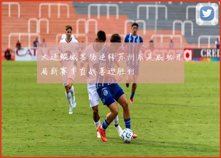 大连鲲城客场逆转苏州东吴成功开局新赛季首战喜迎胜利