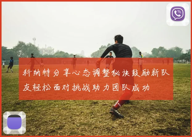 科纳特分享心态调整秘诀鼓励新队友轻松面对挑战助力团队成功