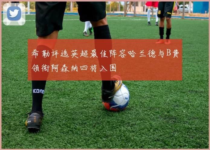 希勒评选英超最佳阵容哈兰德与B费领衔阿森纳四将入围