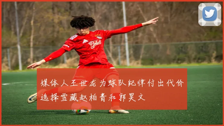 媒体人王世龙为球队纪律付出代价选择雪藏赵柏青和郭昊文