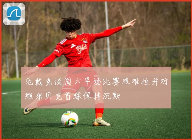 范戴克谈周六早场比赛艰难性并对维尔贝克首球保持沉默
