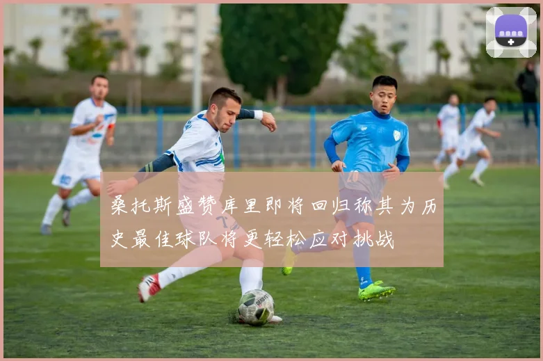 桑托斯盛赞库里即将回归称其为历史最佳球队将更轻松应对挑战