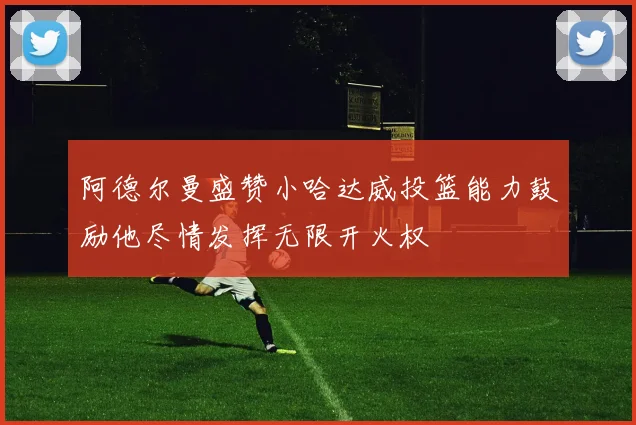 阿德尔曼盛赞小哈达威投篮能力鼓励他尽情发挥无限开火权