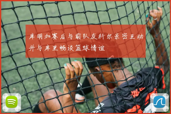 库明加赛后与前队友科尔亲密互动并与库里畅谈篮球情谊